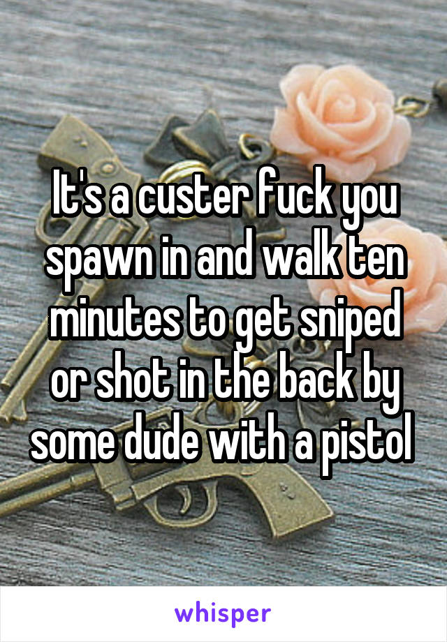 It's a custer fuck you spawn in and walk ten minutes to get sniped or shot in the back by some dude with a pistol 