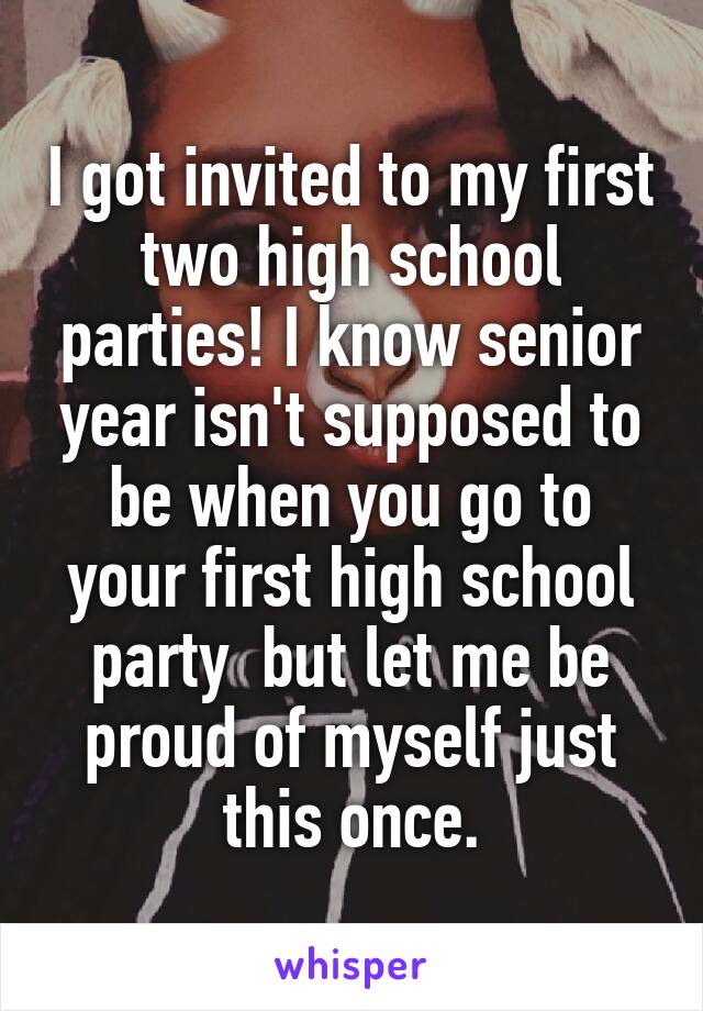 I got invited to my first two high school parties! I know senior year isn't supposed to be when you go to your first high school party  but let me be proud of myself just this once.