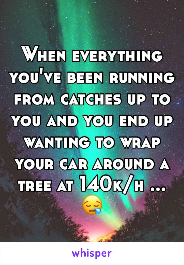 When everything you've been running from catches up to you and you end up wanting to wrap your car around a tree at 140k/h ... 😪