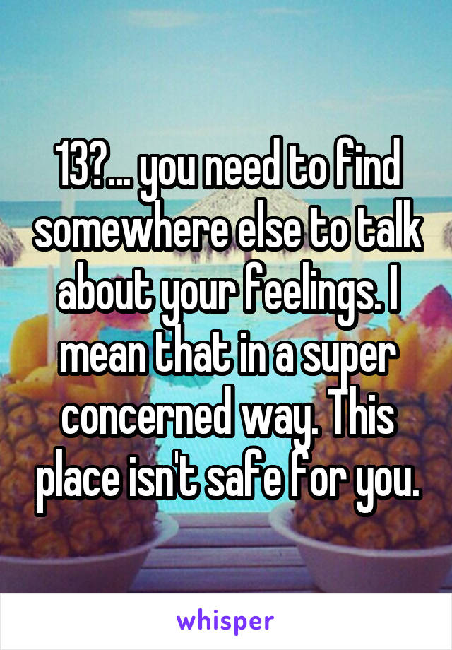 13?... you need to find somewhere else to talk about your feelings. I mean that in a super concerned way. This place isn't safe for you.