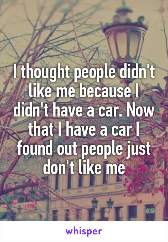 I thought people didn't like me because I didn't have a car. Now that I have a car I found out people just don't like me