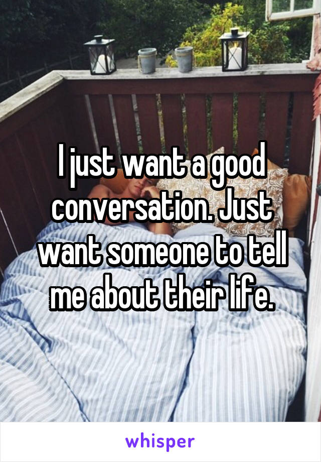 I just want a good conversation. Just want someone to tell me about their life.