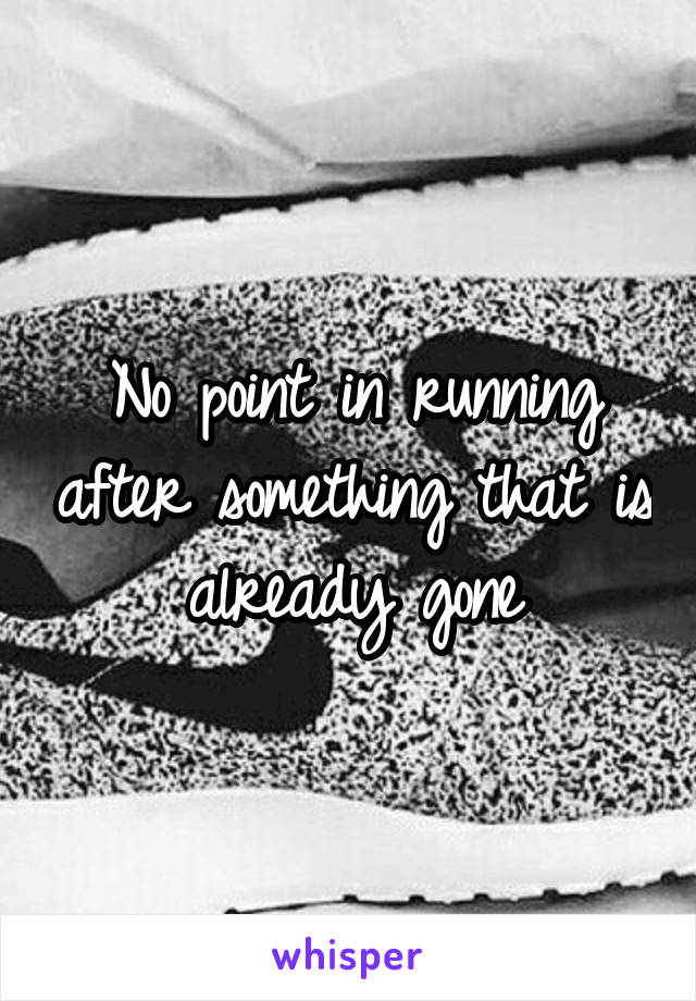 No point in running after something that is already gone