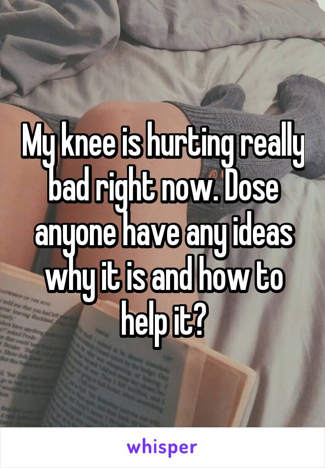 My knee is hurting really bad right now. Dose anyone have any ideas why it is and how to help it?