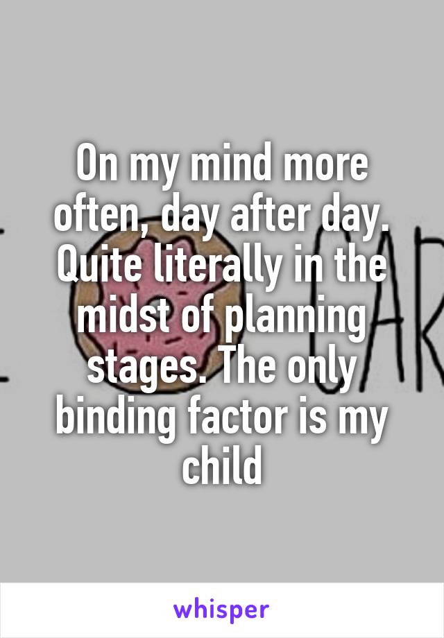 On my mind more often, day after day. Quite literally in the midst of planning stages. The only binding factor is my child