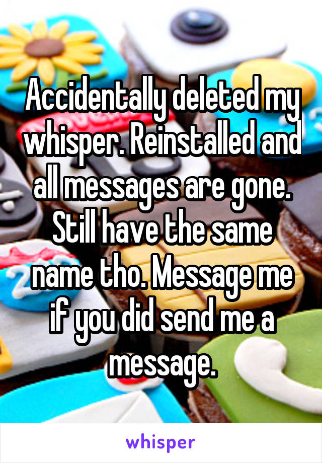 Accidentally deleted my whisper. Reinstalled and all messages are gone. Still have the same name tho. Message me if you did send me a message.