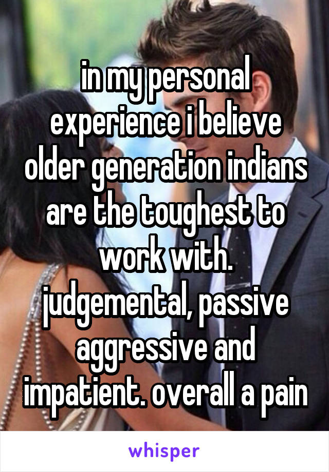 in my personal experience i believe older generation indians are the toughest to work with. judgemental, passive aggressive and impatient. overall a pain