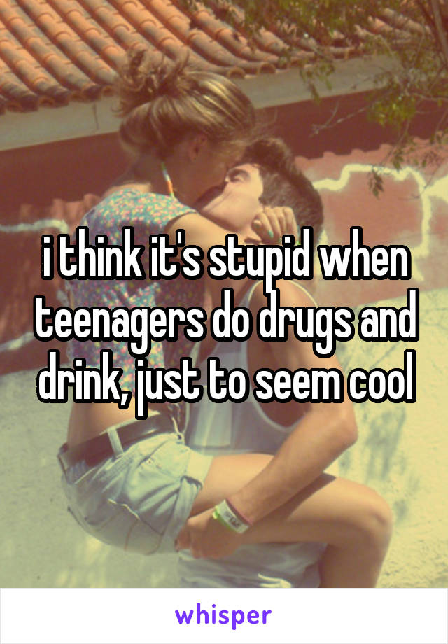 i think it's stupid when teenagers do drugs and drink, just to seem cool