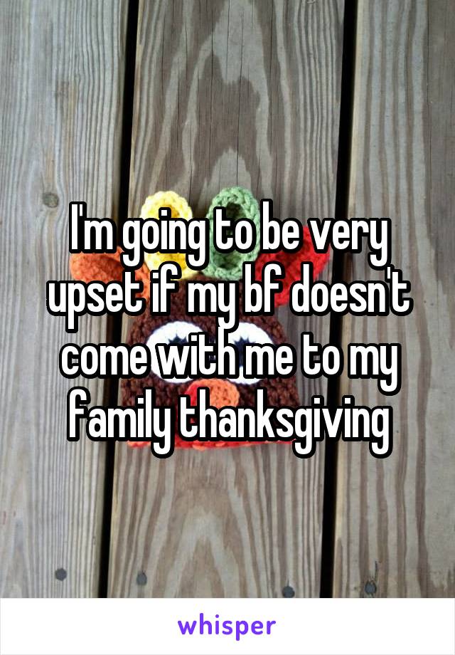 I'm going to be very upset if my bf doesn't come with me to my family thanksgiving