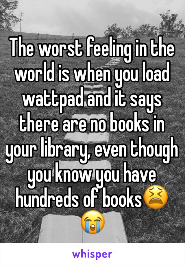 The worst feeling in the world is when you load wattpad and it says there are no books in your library, even though you know you have hundreds of books😫😭