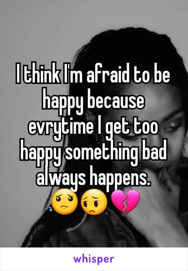 I think I'm afraid to be happy because evrytime I get too happy something bad always happens. 😟😔💔