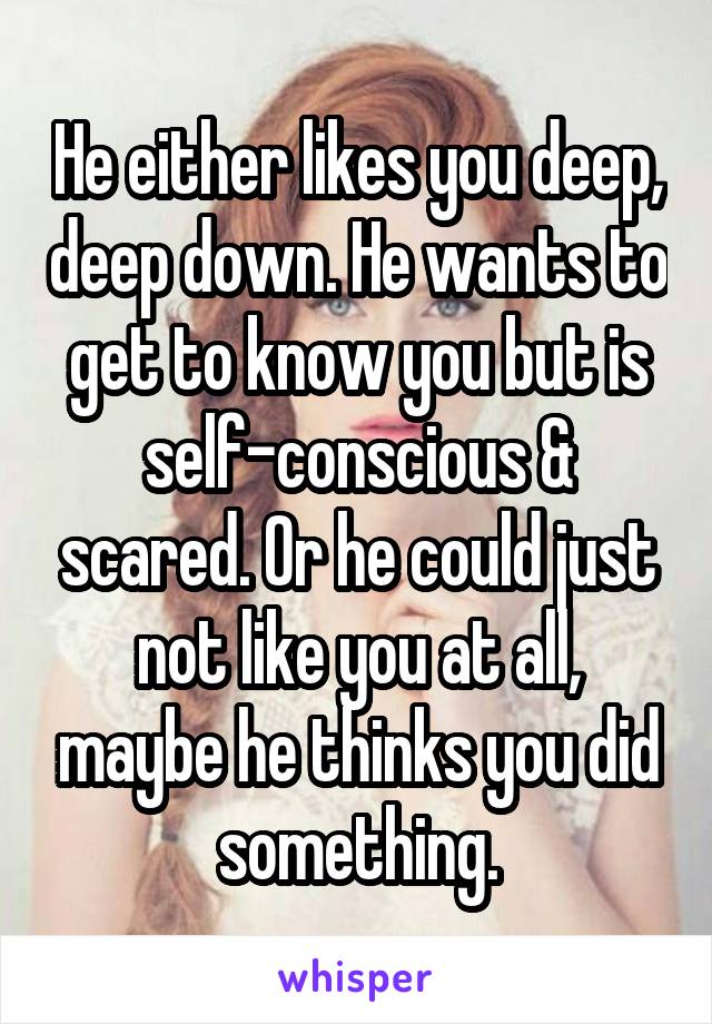 He either likes you deep, deep down. He wants to get to know you but is self-conscious & scared. Or he could just not like you at all, maybe he thinks you did something.