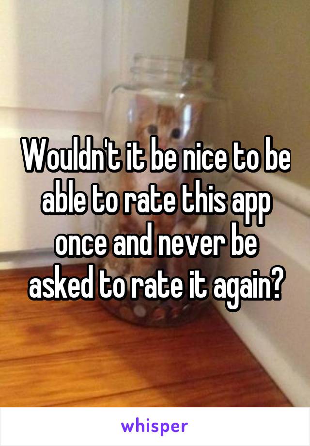 Wouldn't it be nice to be able to rate this app once and never be asked to rate it again?