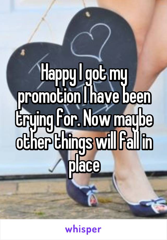 Happy I got my promotion I have been trying for. Now maybe other things will fall in place