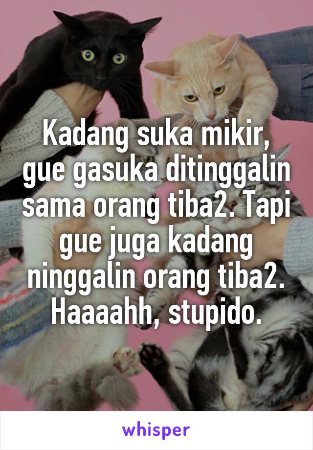 Kadang suka mikir, gue gasuka ditinggalin sama orang tiba2. Tapi gue juga kadang ninggalin orang tiba2. Haaaahh, stupido.