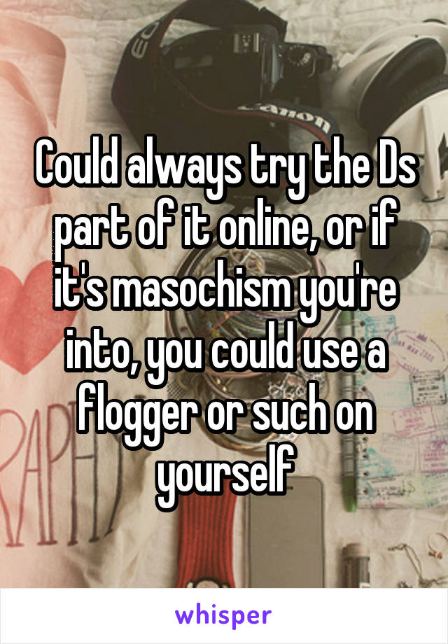 Could always try the Ds part of it online, or if it's masochism you're into, you could use a flogger or such on yourself