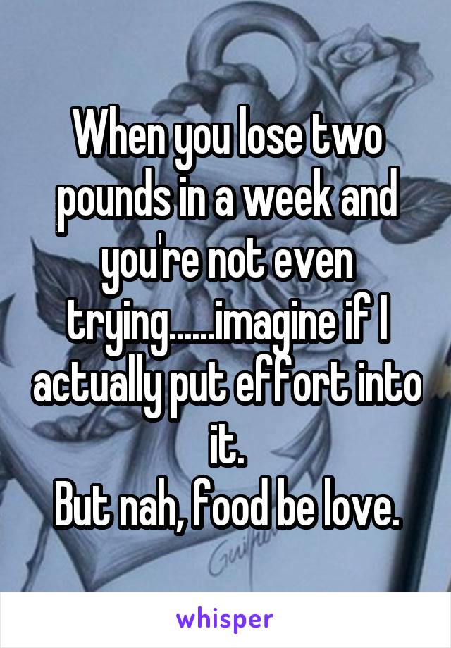 When you lose two pounds in a week and you're not even trying......imagine if I actually put effort into it.
But nah, food be love.