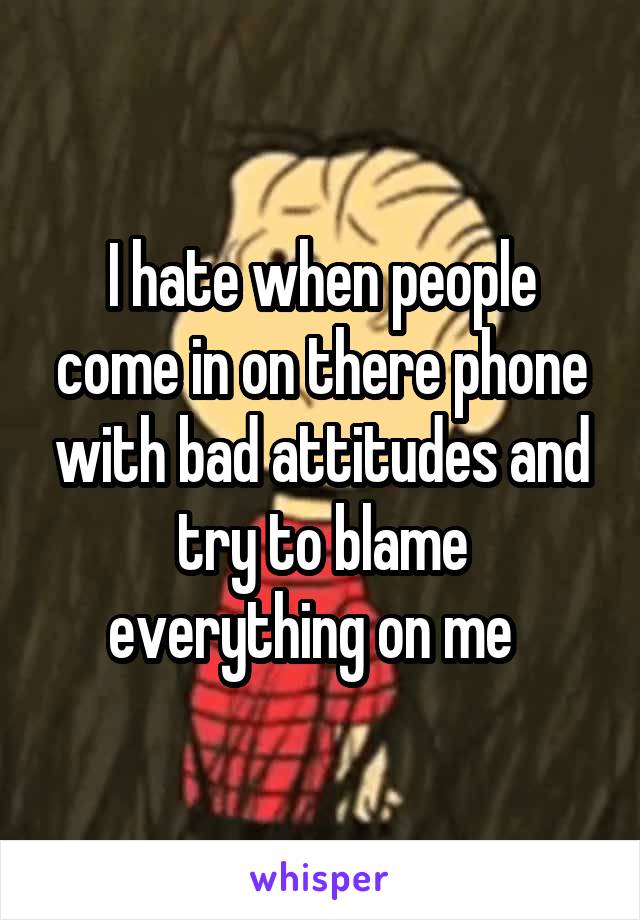 I hate when people come in on there phone with bad attitudes and try to blame everything on me  