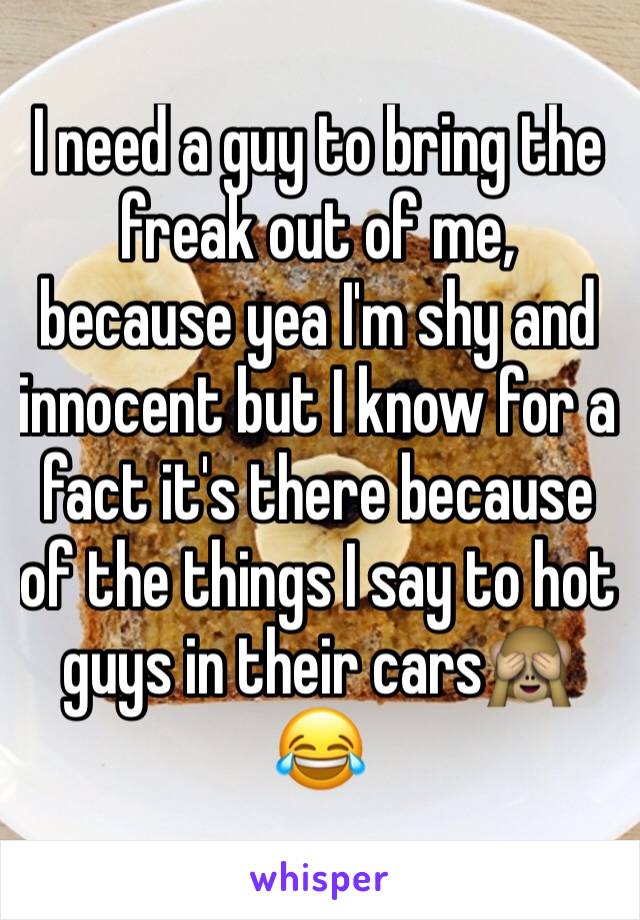 I need a guy to bring the freak out of me, because yea I'm shy and innocent but I know for a fact it's there because of the things I say to hot guys in their cars🙈😂