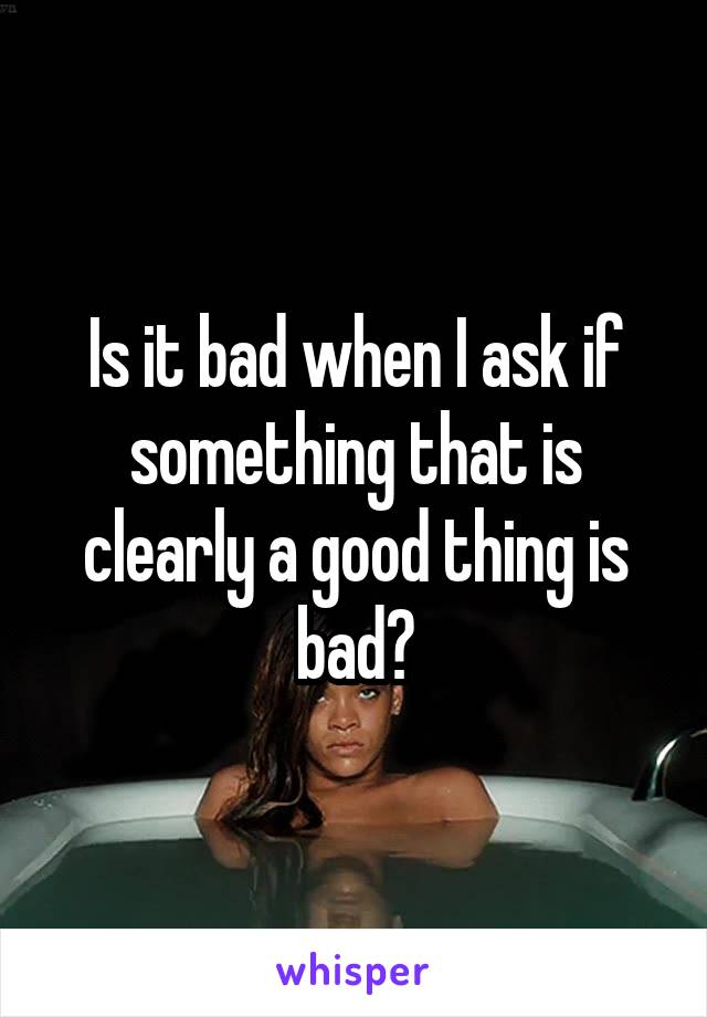 Is it bad when I ask if something that is clearly a good thing is bad?