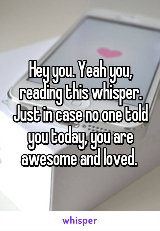 Hey you. Yeah you, reading this whisper. Just in case no one told you today, you are awesome and loved. 