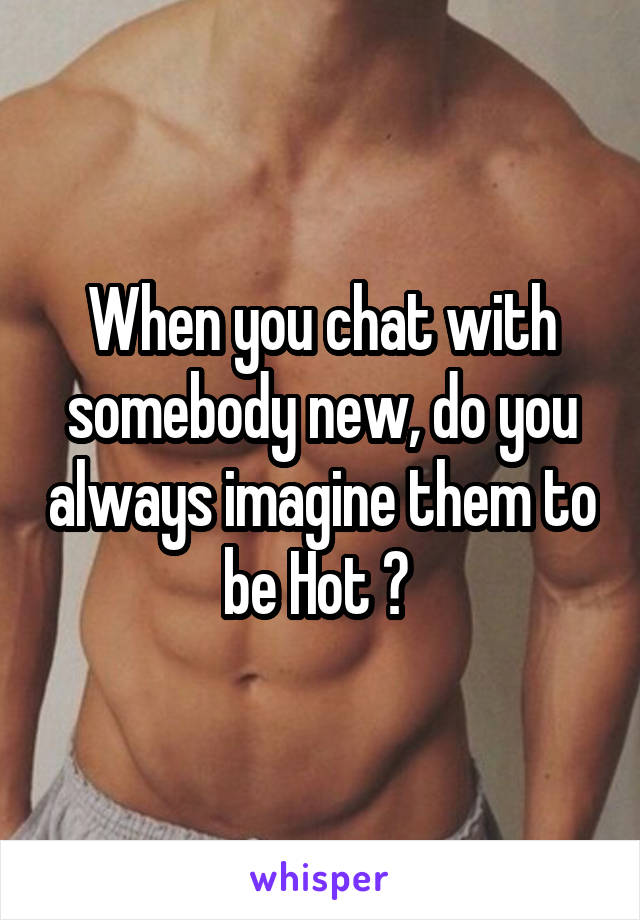 When you chat with somebody new, do you always imagine them to be Hot ? 