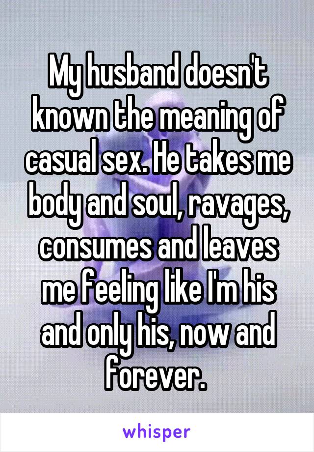 My husband doesn't known the meaning of casual sex. He takes me body and soul, ravages, consumes and leaves me feeling like I'm his and only his, now and forever. 