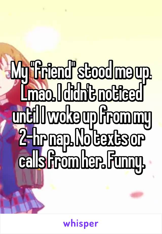 My "friend" stood me up. Lmao. I didn't noticed until I woke up from my 2-hr nap. No texts or calls from her. Funny.