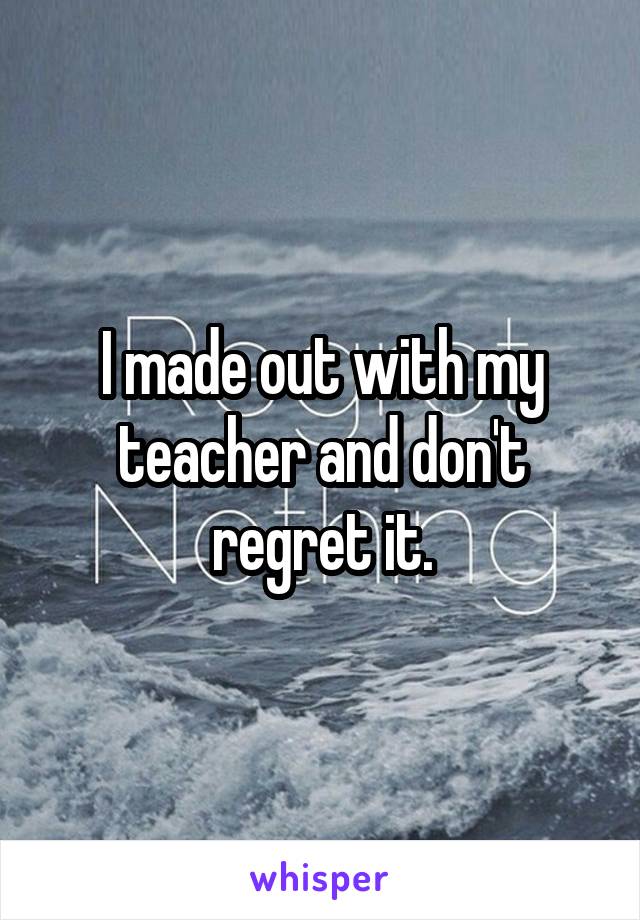 I made out with my teacher and don't regret it.