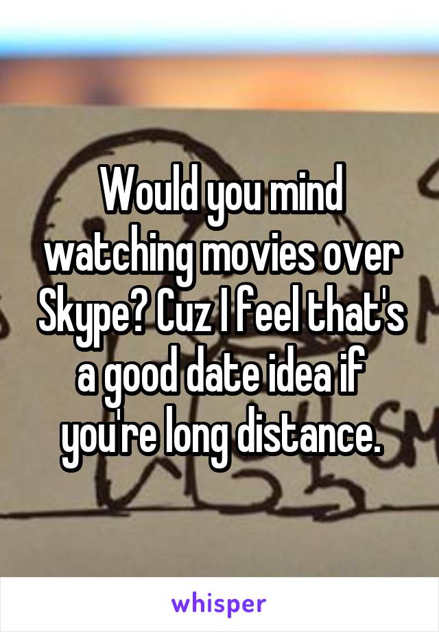 Would you mind watching movies over Skype? Cuz I feel that's a good date idea if you're long distance.