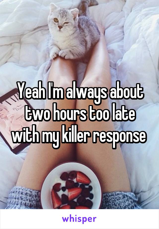 Yeah I'm always about two hours too late with my killer response 