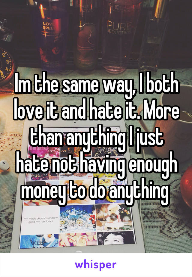 Im the same way, I both love it and hate it. More than anything I just hate not having enough money to do anything 