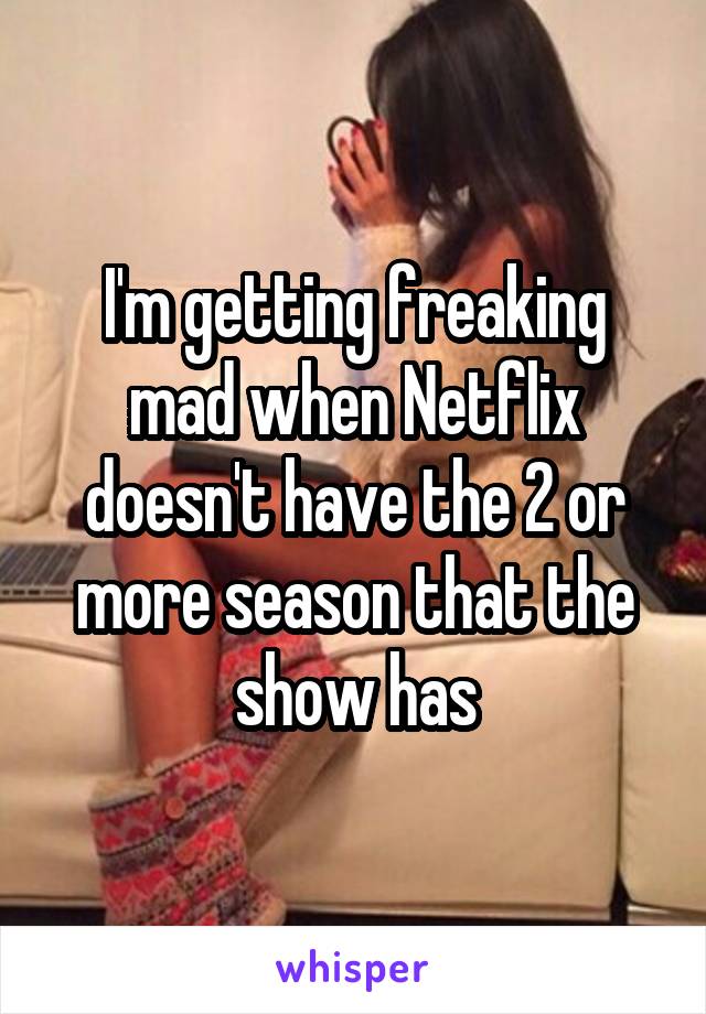 I'm getting freaking mad when Netflix doesn't have the 2 or more season that the show has