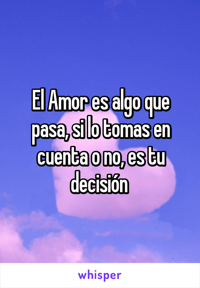 El Amor es algo que pasa, si lo tomas en cuenta o no, es tu decisión 