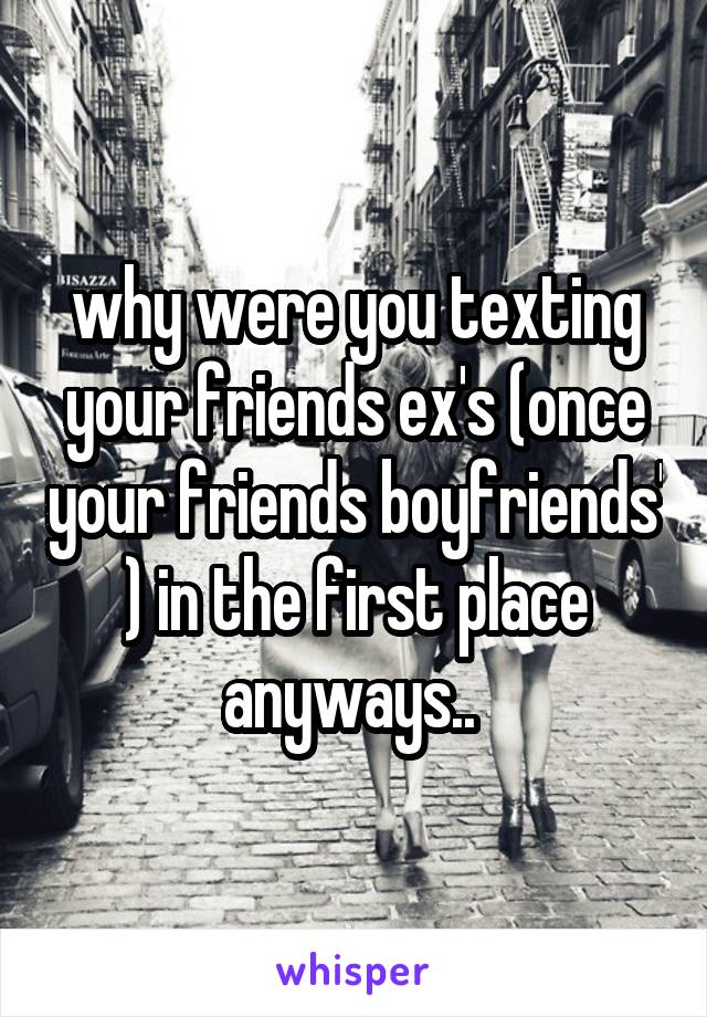 why were you texting your friends ex's (once your friends boyfriends' ) in the first place anyways.. 