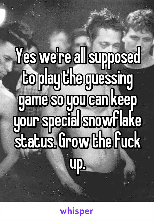 Yes we're all supposed to play the guessing game so you can keep your special snowflake status. Grow the fuck up.