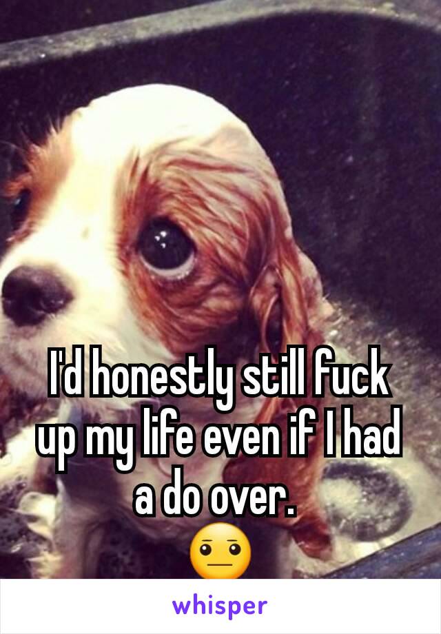 I'd honestly still fuck up my life even if I had a do over. 
😐