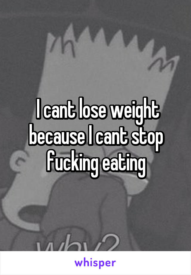  I cant lose weight because I cant stop fucking eating