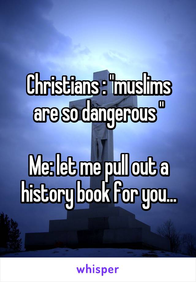 Christians : "muslims are so dangerous "

Me: let me pull out a history book for you...