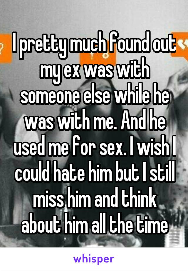I pretty much found out my ex was with someone else while he was with me. And he used me for sex. I wish I could hate him but I still miss him and think about him all the time
