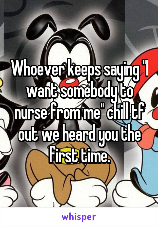 Whoever keeps saying "I want somebody to nurse from me" chill tf out we heard you the first time.