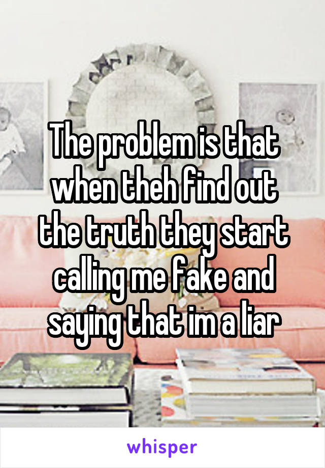 The problem is that
when theh find out the truth they start calling me fake and saying that im a liar