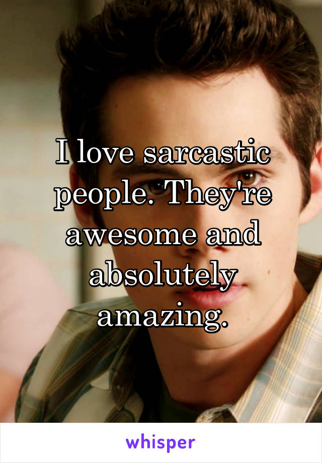 I love sarcastic people. They're awesome and absolutely amazing.