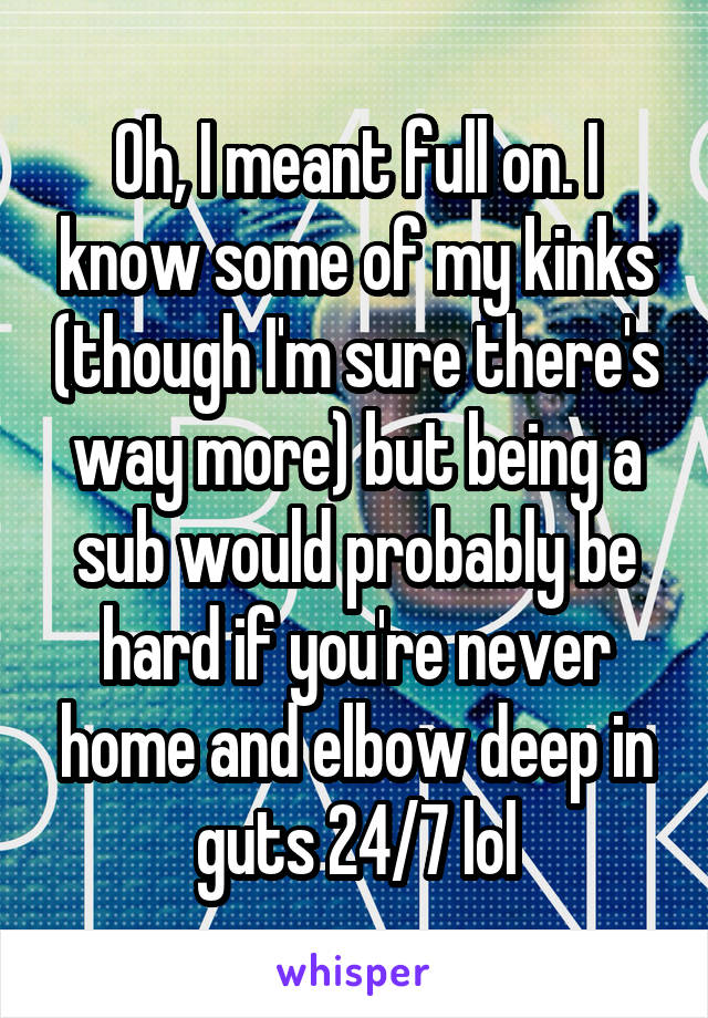 Oh, I meant full on. I know some of my kinks (though I'm sure there's way more) but being a sub would probably be hard if you're never home and elbow deep in guts 24/7 lol