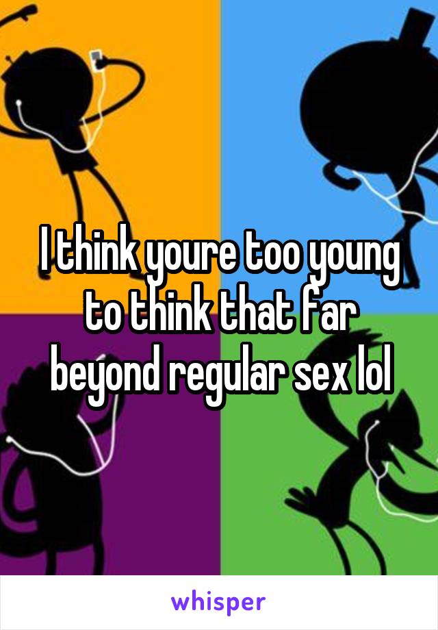 I think youre too young to think that far beyond regular sex lol