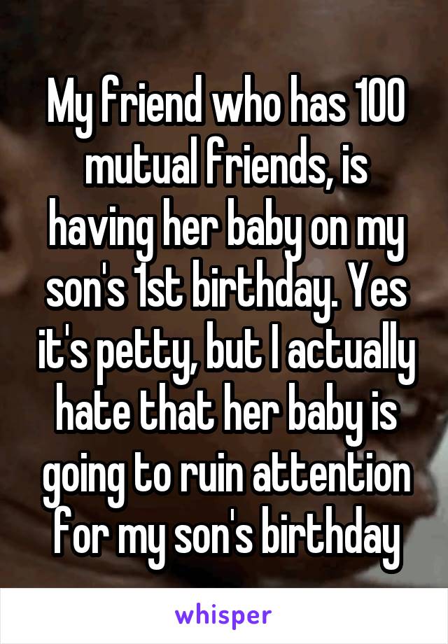 My friend who has 100 mutual friends, is having her baby on my son's 1st birthday. Yes it's petty, but I actually hate that her baby is going to ruin attention for my son's birthday