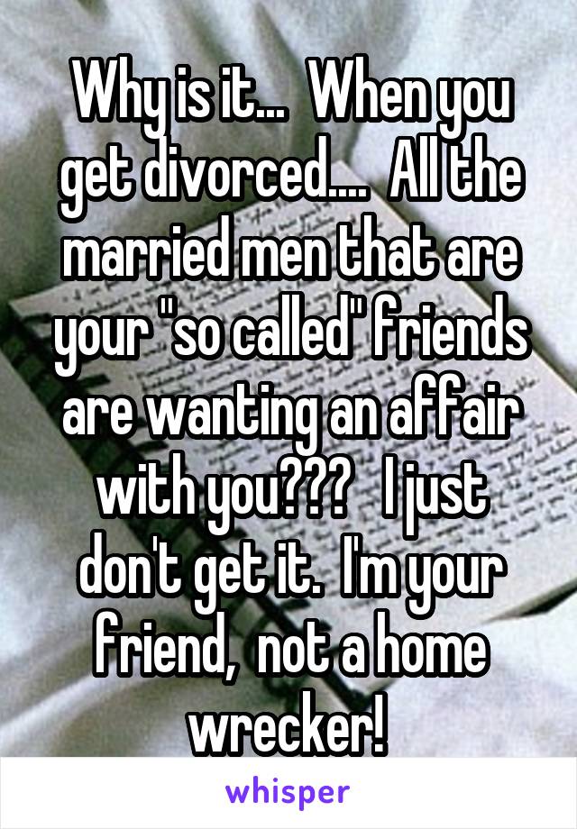 Why is it...  When you get divorced....  All the married men that are your "so called" friends are wanting an affair with you???   I just don't get it.  I'm your friend,  not a home wrecker! 