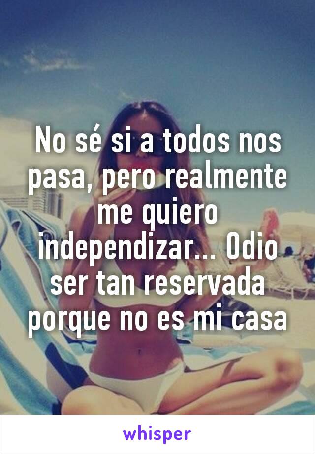 No sé si a todos nos pasa, pero realmente me quiero independizar... Odio ser tan reservada porque no es mi casa