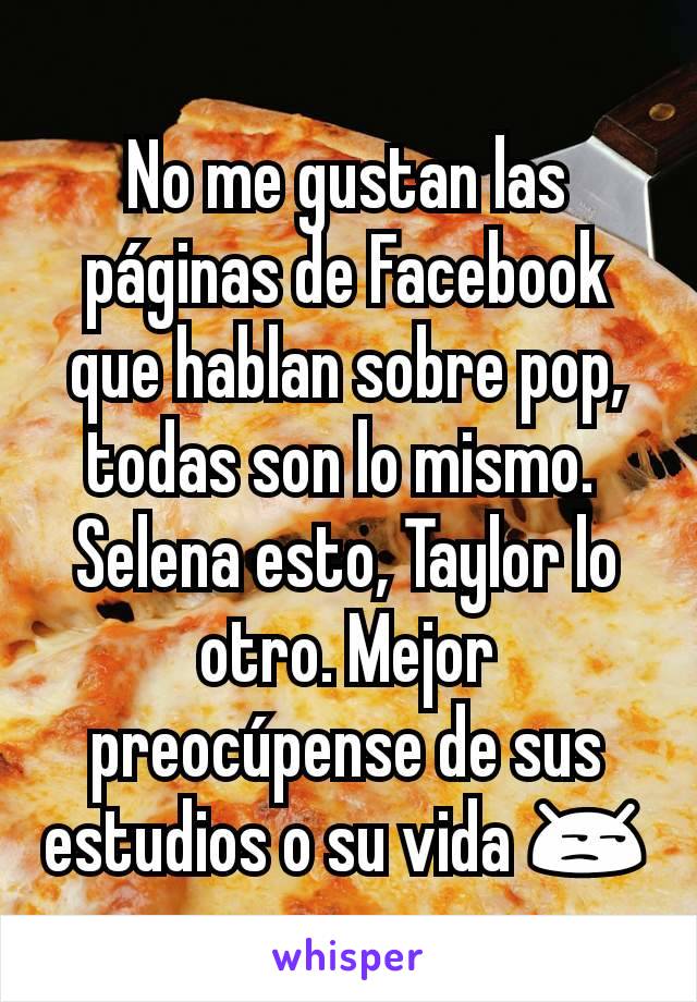 No me gustan las páginas de Facebook que hablan sobre pop,  todas son lo mismo. 
Selena esto, Taylor lo otro. Mejor preocúpense de sus estudios o su vida 😒