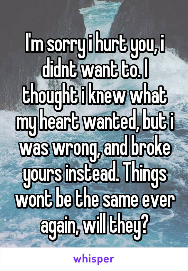 I'm sorry i hurt you, i didnt want to. I thought i knew what my heart wanted, but i was wrong, and broke yours instead. Things wont be the same ever again, will they?